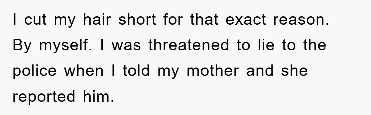 I cut my hair short for that exact reason. By myself. I was threatened to lie to the police when I told my mother and she reported him.