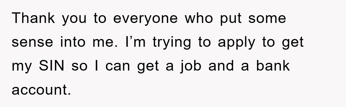 Thank you to everyone who put some sense into me. I’m trying to apply to get my SIN so I can get a job and a bank account.