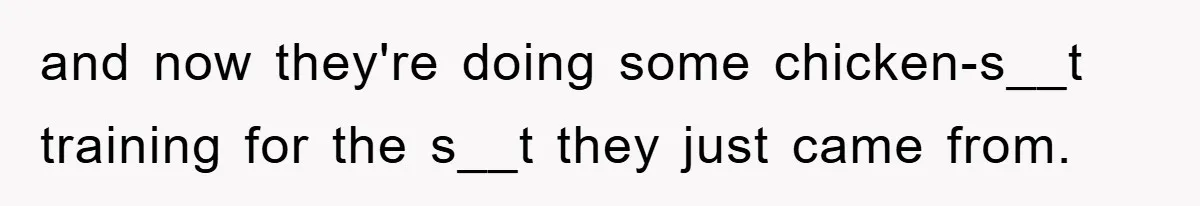and now they're doing some chicken-s__t training for the s__t they just came from.