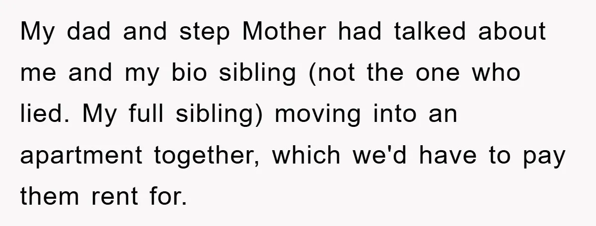 My dad and step Mother had talked about me and my bio sibling (not the one who lied. My full sibling) moving into an apartment together, which we'd have to...