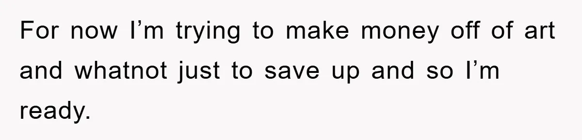For now I’m trying to make money off of art and whatnot just to save up and so I’m ready.