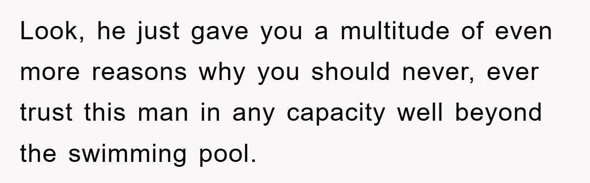 Look, he just gave you a multitude of even more reasons why you should never, ever trust this man in any capacity well beyond the swimming pool.