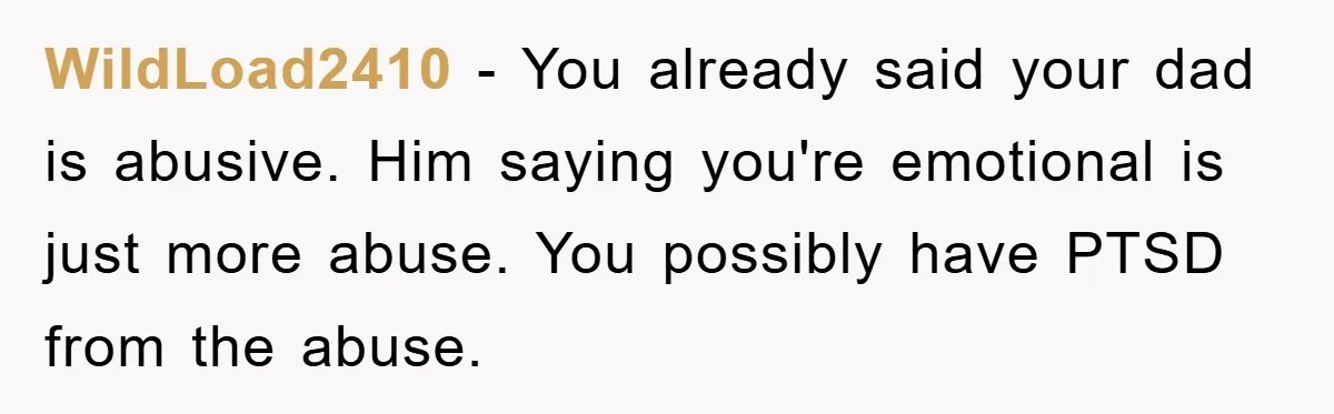 WildLoad2410 - You already said your dad is abusive. Him saying you're emotional is just more abuse. You possibly have PTSD from the abuse.