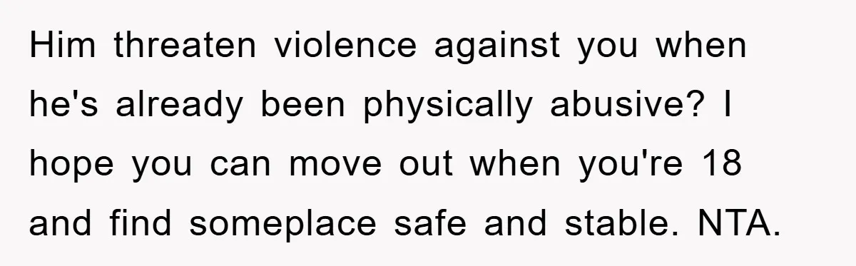 Him threaten violence against you when he's already been physically abusive? I hope you can move out when you're 18 and find someplace safe and stable. NTA.