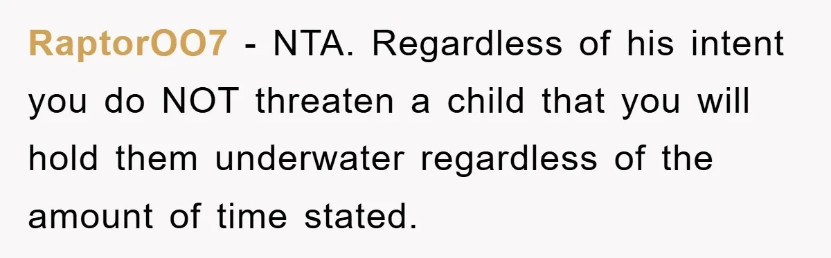 RaptorOO7 - NTA. Regardless of his intent you do NOT threaten a child that you will hold them underwater regardless of the amount of time stated.