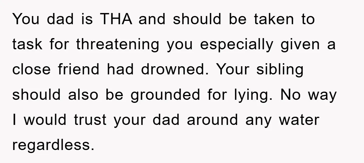 You dad is THA and should be taken to task for threatening you especially given a close friend had drowned. Your sibling should also be grounded for lying. No way...