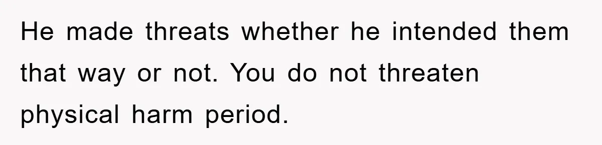 He made threats whether he intended them that way or not. You do not threaten physical harm period.