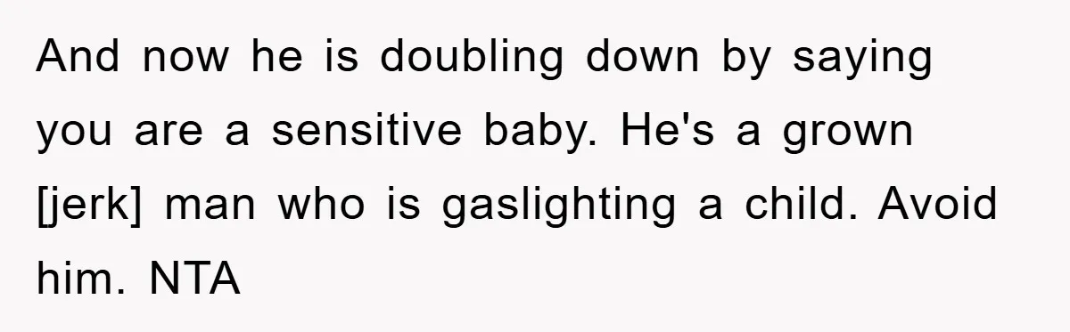 And now he is doubling down by saying you are a sensitive baby. He's a grown [jerk] man who is gaslighting a child. Avoid him. NTA