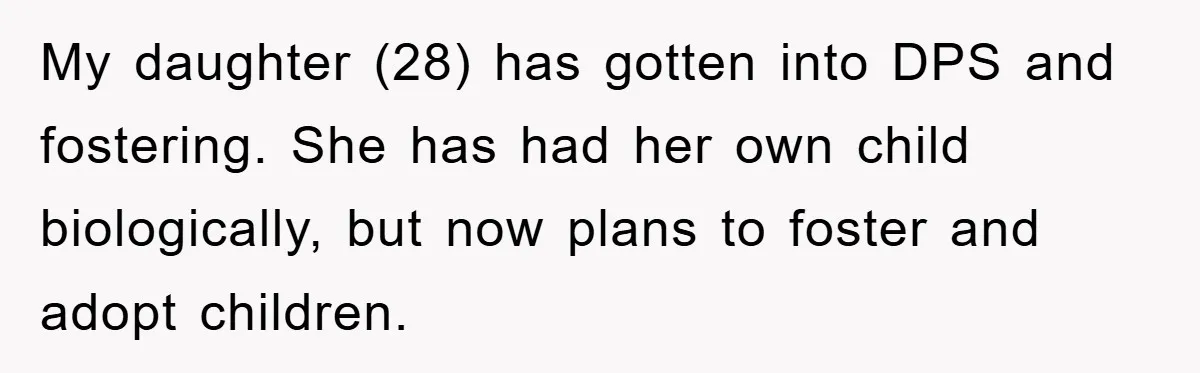 My daughter (28) has gotten into DPS and fostering. She has had her own child biologically, but now plans to foster and adopt children.