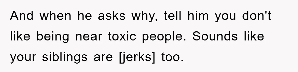 And when he asks why, tell him you don't like being near toxic people. Sounds like your siblings are [jerks] too.