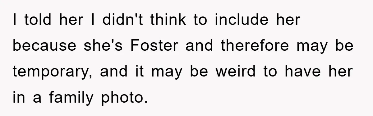 I told her I didn't think to include her because she's Foster and therefore may be temporary, and it may be weird to have her in a family photo.