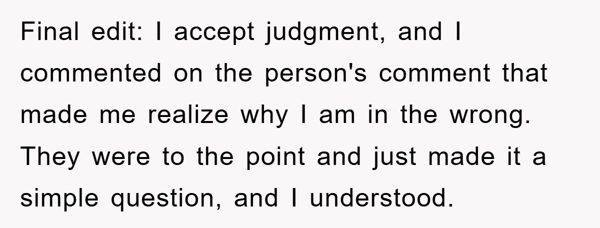 Final edit: I accept judgment, and I commented on the person's comment that made me realize why I am in the wrong. They were to the point and just made...