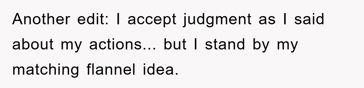 Another edit: I accept judgment as I said about my actions... but I stand by my matching flannel idea.