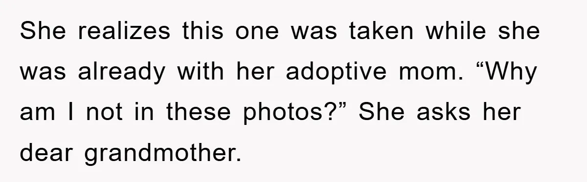 She realizes this one was taken while she was already with her adoptive mom. “Why am I not in these photos?” She asks her dear grandmother.
