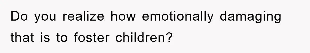 Do you realize how emotionally damaging that is to foster children?