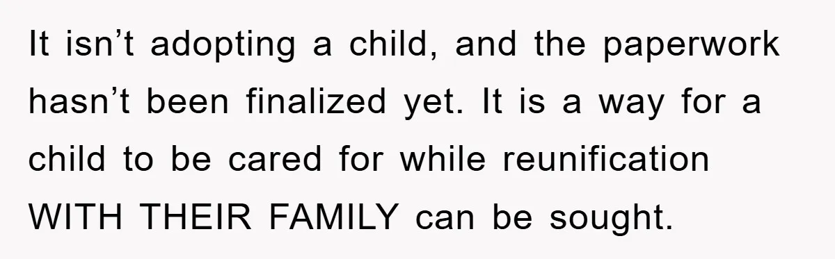 It isn’t adopting a child, and the paperwork hasn’t been finalized yet. It is a way for a child to be cared for while reunification WITH THEIR FAMILY can be...
