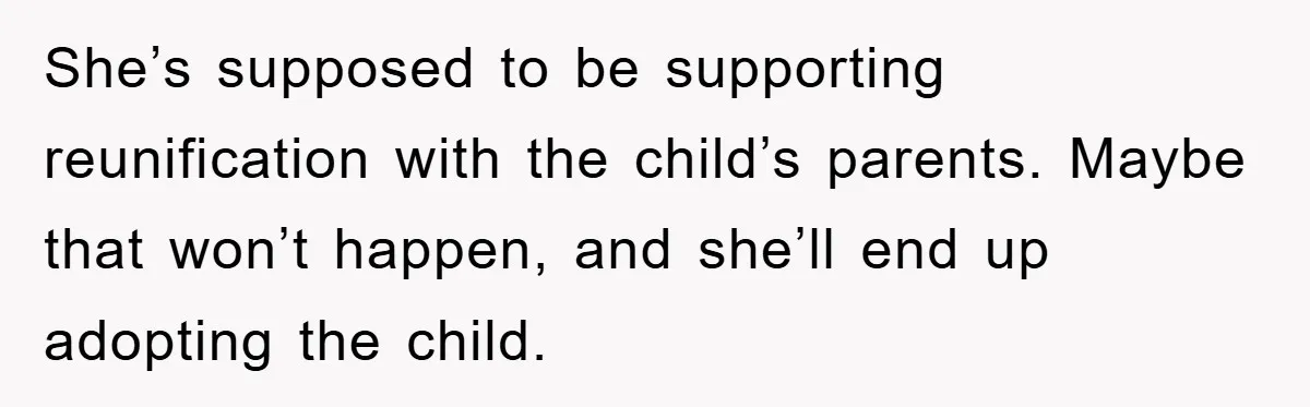 She’s supposed to be supporting reunification with the child’s parents. Maybe that won’t happen, and she’ll end up adopting the child.