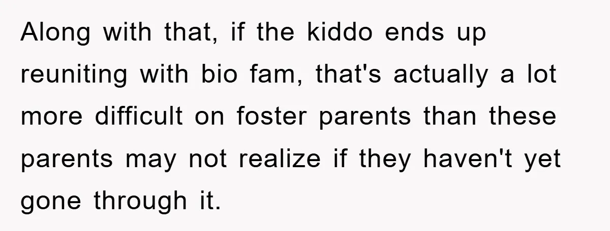 Along with that, if the kiddo ends up reuniting with bio fam, that's actually a lot more difficult on foster parents than these parents may not realize if they haven't...