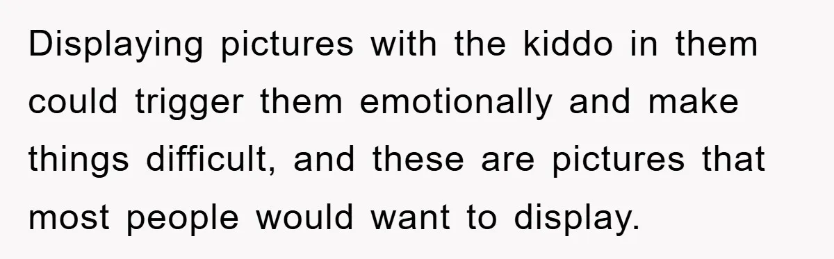 Displaying pictures with the kiddo in them could trigger them emotionally and make things difficult, and these are pictures that most people would want to display.