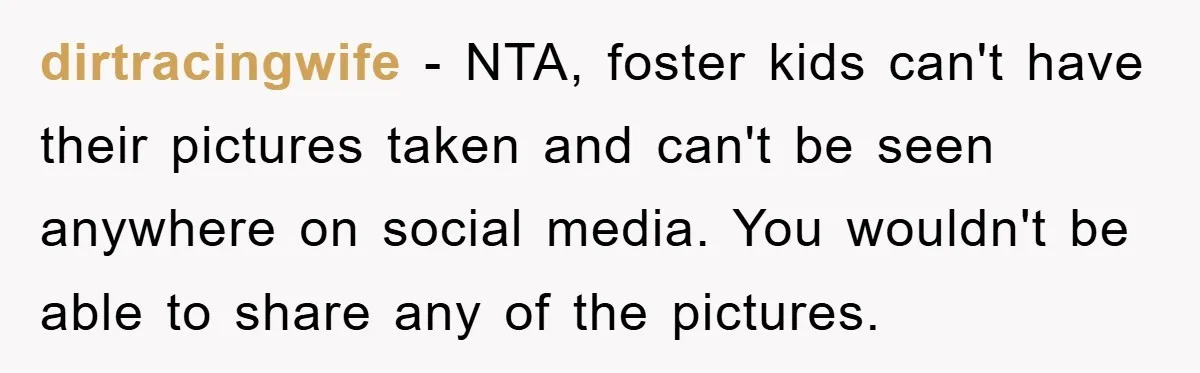 dirtracingwife − NTA, foster kids can't have their pictures taken and can't be seen anywhere on social media. You wouldn't be able to share any of the pictures.