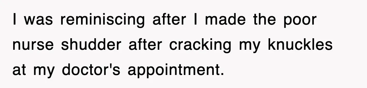 I was reminiscing after I made the poor nurse shudder after cracking my knuckles at my doctor's appointment.