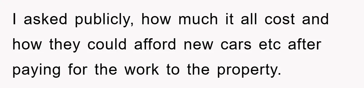 I asked publicly, how much it all cost and how they could afford new cars etc after paying for the work to the property.