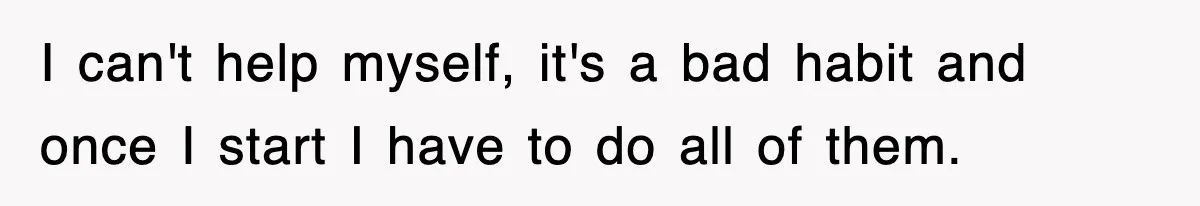 I can't help myself, it's a bad habit and once I start I have to do all of them.