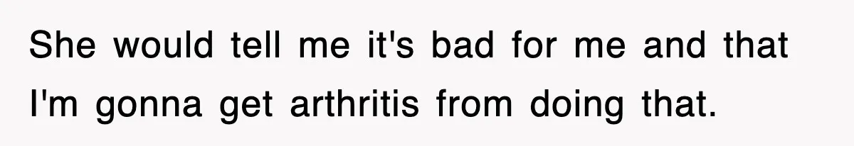 She would tell me it's bad for me and that I'm gonna get arthritis from doing that.