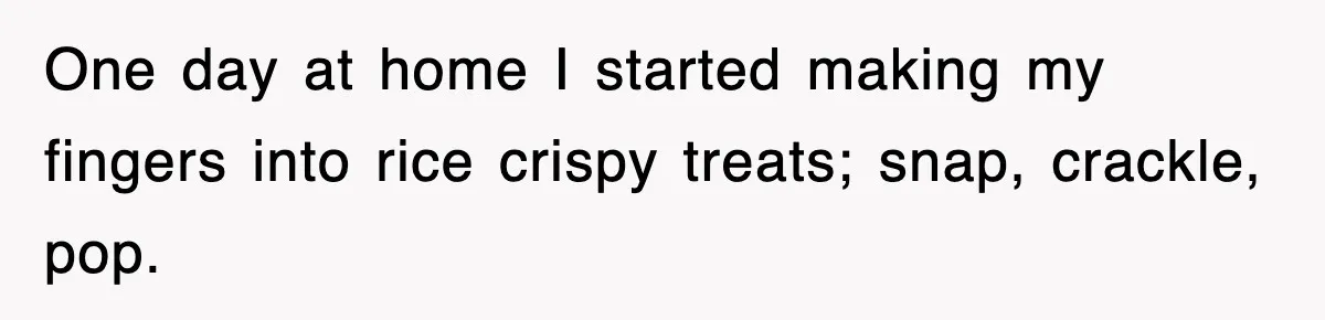 One day at home I started making my fingers into rice crispy treats; snap, crackle, pop.