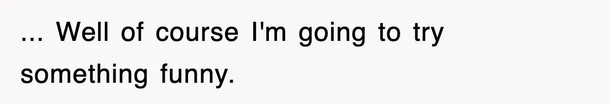 ... Well of course I'm going to try something funny.