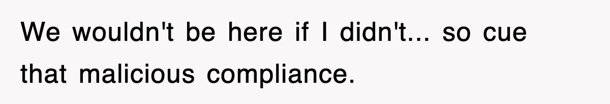 We wouldn't be here if I didn't... so cue that malicious compliance.
