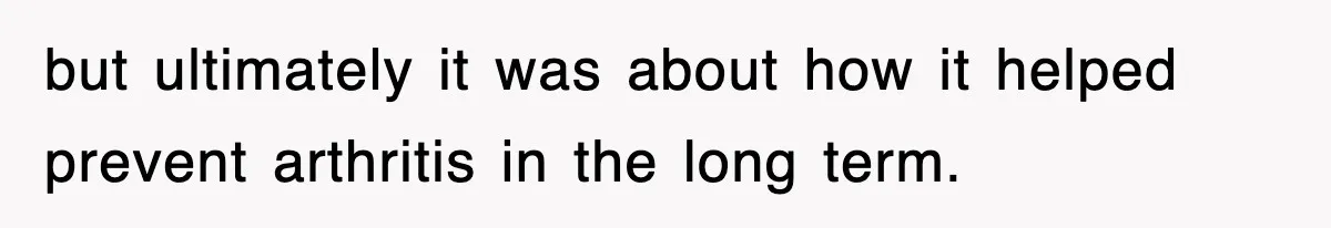 but ultimately it was about how it helped prevent arthritis in the long term.