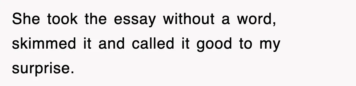 She took the essay without a word, skimmed it and called it good to my surprise.