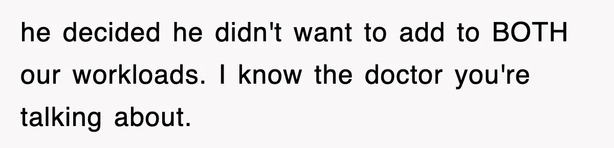 he decided he didn't want to add to BOTH our workloads. I know the doctor you're talking about.