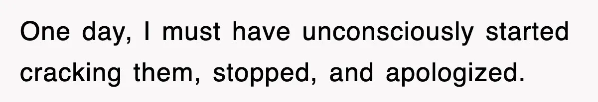 One day, I must have unconsciously started cracking them, stopped, and apologized.