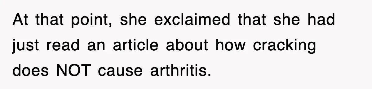 At that point, she exclaimed that she had just read an article about how cracking does NOT cause arthritis.