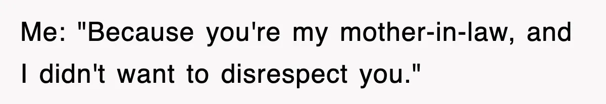 Me: "Because you're my mother-in-law, and I didn't want to disrespect you."