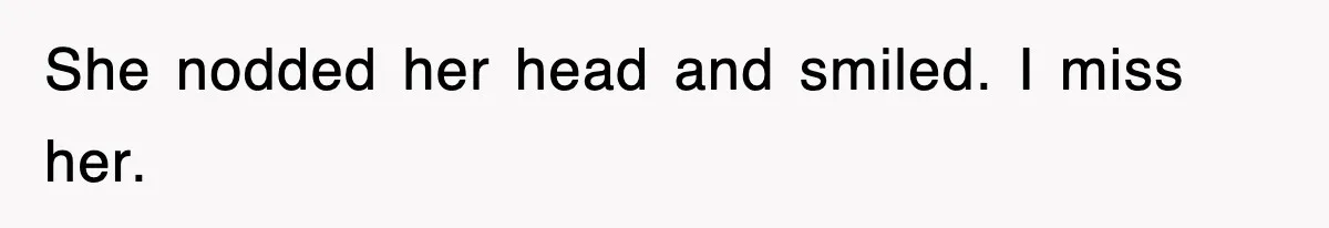 She nodded her head and smiled. I miss her.