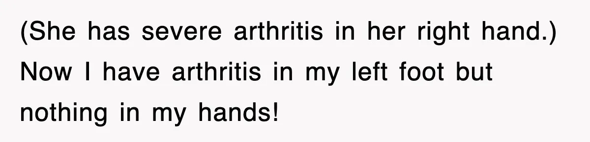 (She has severe arthritis in her right hand.) Now I have arthritis in my left foot but nothing in my hands!