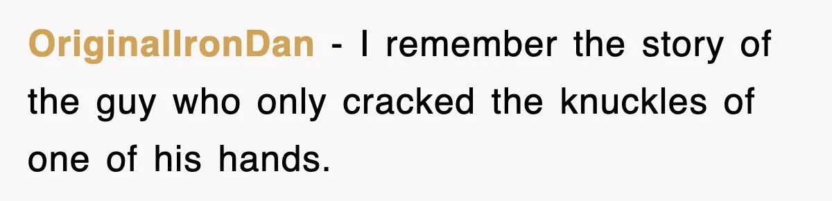 OriginalIronDan − I remember the story of the guy who only cracked the knuckles of one of his hands.