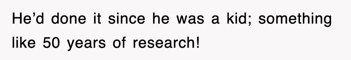 He’d done it since he was a kid; something like 50 years of research!