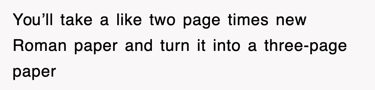 You’ll take a like two page times new Roman paper and turn it into a three-page paper