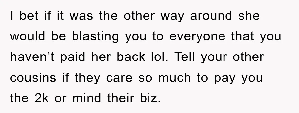 I bet if it was the other way around she would be blasting you to everyone that you haven’t paid her back lol. Tell your other cousins if they care...