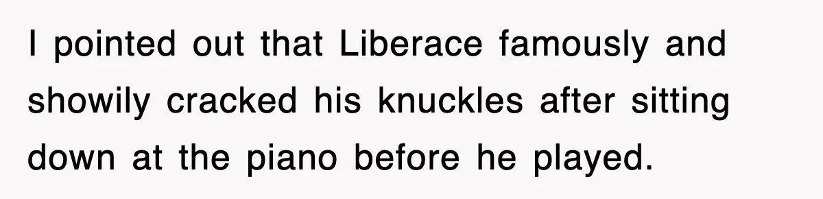 I pointed out that Liberace famously and showily cracked his knuckles after sitting down at the piano before he played.