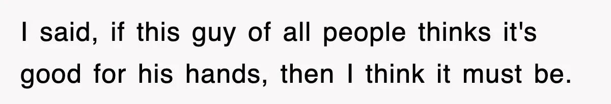 I said, if this guy of all people thinks it's good for his hands, then I think it must be.