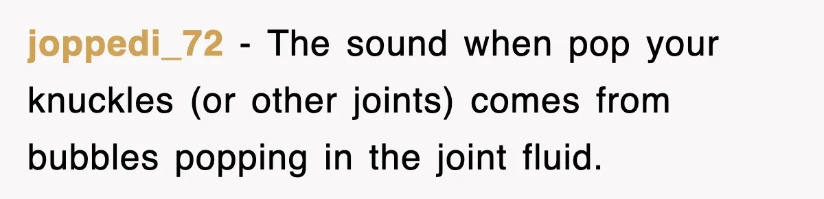 joppedi_72 − The sound when pop your knuckles (or other joints) comes from bubbles popping in the joint fluid.
