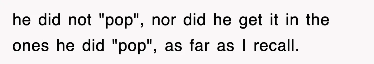he did not "pop", nor did he get it in the ones he did "pop", as far as I recall.