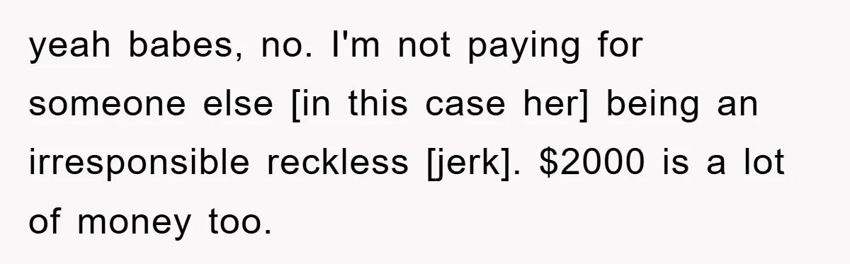 yeah babes, no. I'm not paying for someone else [in this case her] being an irresponsible reckless [jerk]. $2000 is a lot of money too.