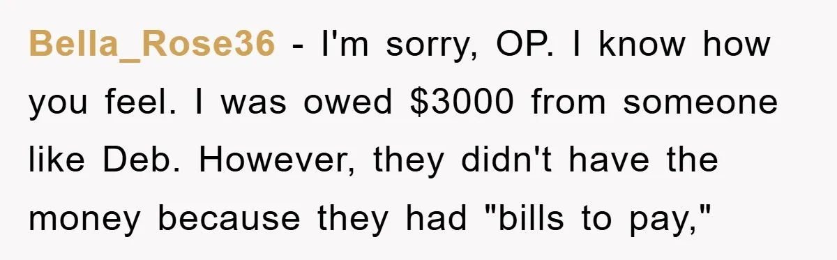 Bella_Rose36 - I'm sorry, OP. I know how you feel. I was owed $3000 from someone like Deb. However, they didn't have the money because they had "bills to pay,"