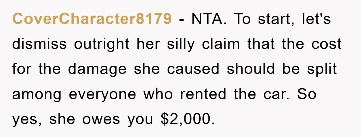 CoverCharacter8179 - NTA. To start, let's dismiss outright her silly claim that the cost for the damage she caused should be split among everyone who rented the car. So yes,...